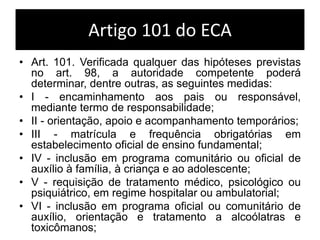 Artigo 101 do ECA
• Art. 101. Verificada qualquer das hipóteses previstas
no art. 98, a autoridade competente poderá
determinar, dentre outras, as seguintes medidas:
• I - encaminhamento aos pais ou responsável,
mediante termo de responsabilidade;
• II - orientação, apoio e acompanhamento temporários;
• III - matrícula e frequência obrigatórias em
estabelecimento oficial de ensino fundamental;
• IV - inclusão em programa comunitário ou oficial de
auxílio à família, à criança e ao adolescente;
• V - requisição de tratamento médico, psicológico ou
psiquiátrico, em regime hospitalar ou ambulatorial;
• VI - inclusão em programa oficial ou comunitário de
auxílio, orientação e tratamento a alcoólatras e
toxicômanos;
 