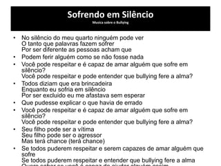 Sofrendo em Silêncio
Musica sobre o Bullying
• No silêncio do meu quarto ninguém pode ver
O tanto que palavras fazem sofrer
Por ser diferente as pessoas acham que
• Podem ferir alguém como se não fosse nada
• Você pode respeitar e é capaz de amar alguém que sofre em
silêncio?
Você pode respeitar e pode entender que bullying fere a alma?
• Todos diziam que era brincadeira
Enquanto eu sofria em silêncio
Por ser excluido eu me afastava sem esperar
• Que pudesse explicar o que havia de errado
• Você pode respeitar e é capaz de amar alguém que sofre em
silêncio?
Você pode respeitar e pode entender que bullying fere a alma?
• Seu filho pode ser a vítima
Seu filho pode ser o agressor
Mas terá chance (terá chance)
• Se todos puderem respeitar e serem capazes de amar alguém que
sofre
Se todos puderem respeitar e entender que bullying fere a alma
 