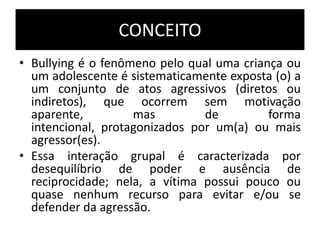 CONCEITO
• Bullying é o fenômeno pelo qual uma criança ou
um adolescente é sistematicamente exposta (o) a
um conjunto de atos agressivos (diretos ou
indiretos), que ocorrem sem motivação
aparente, mas de forma
intencional, protagonizados por um(a) ou mais
agressor(es).
• Essa interação grupal é caracterizada por
desequilíbrio de poder e ausência de
reciprocidade; nela, a vítima possui pouco ou
quase nenhum recurso para evitar e/ou se
defender da agressão.
 
