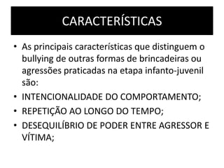 CARACTERÍSTICAS
• As principais características que distinguem o
bullying de outras formas de brincadeiras ou
agressões praticadas na etapa infanto-juvenil
são:
• INTENCIONALIDADE DO COMPORTAMENTO;
• REPETIÇÃO AO LONGO DO TEMPO;
• DESEQUILÍBRIO DE PODER ENTRE AGRESSOR E
VÍTIMA;
 