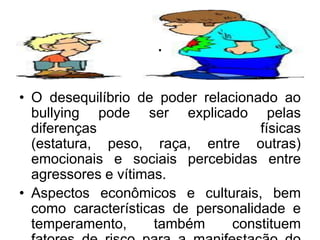 .
• O desequilíbrio de poder relacionado ao
bullying pode ser explicado pelas
diferenças físicas
(estatura, peso, raça, entre outras)
emocionais e sociais percebidas entre
agressores e vítimas.
• Aspectos econômicos e culturais, bem
como características de personalidade e
temperamento, também constituem
 