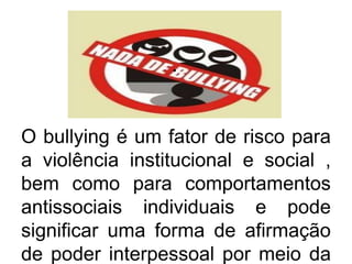 .
O bullying é um fator de risco para
a violência institucional e social ,
bem como para comportamentos
antissociais individuais e pode
significar uma forma de afirmação
de poder interpessoal por meio da
 