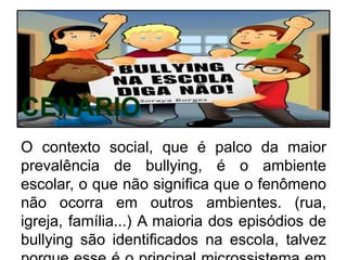CENÁRIO
O contexto social, que é palco da maior
prevalência de bullying, é o ambiente
escolar, o que não significa que o fenômeno
não ocorra em outros ambientes. (rua,
igreja, família...) A maioria dos episódios de
bullying são identificados na escola, talvez
 