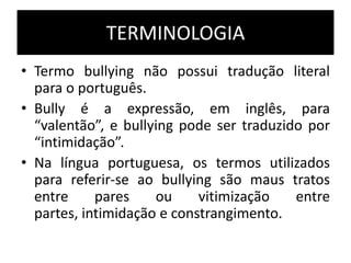TERMINOLOGIA
• Termo bullying não possui tradução literal
para o português.
• Bully é a expressão, em inglês, para
“valentão”, e bullying pode ser traduzido por
“intimidação”.
• Na língua portuguesa, os termos utilizados
para referir-se ao bullying são maus tratos
entre pares ou vitimização entre
partes, intimidação e constrangimento.
 