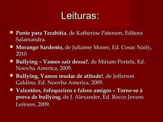 Leituras:Leituras:
 Ponte para TerabítiaPonte para Terabítia, de Katherine Paterson, Editora, de Katherine Paterson, Editora
Salamandra.Salamandra.
 Morango Sardento,Morango Sardento, de Julianne Moore, Ed. Cosac Naify,de Julianne Moore, Ed. Cosac Naify,
20102010
 Bullying – Vamos sair dessa?Bullying – Vamos sair dessa?, de Miriam Portela, Ed., de Miriam Portela, Ed.
Noovha America, 2009. Noovha America, 2009. 
 Bullying, Vamos mudar de atitude!Bullying, Vamos mudar de atitude!, de Jefferson, de Jefferson
Galdino, Ed. Noovha America, 2009.Galdino, Ed. Noovha America, 2009.
 Valentões, fofoqueiros e falsos amigos – Torne-se àValentões, fofoqueiros e falsos amigos – Torne-se à
prova de bullying,prova de bullying, de J. Alexander, Ed. Rocco Jovensde J. Alexander, Ed. Rocco Jovens
Leitores, 2009.Leitores, 2009.
 
