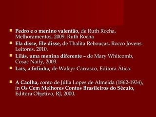  Pedro e o menino valentão,Pedro e o menino valentão, de Ruth Rocha,de Ruth Rocha,
Melhoramentos, 2009. Ruth RochaMelhoramentos, 2009. Ruth Rocha
 Ela disse, Ele disse,Ela disse, Ele disse, de Thalita Rebouças, Rocco Jovensde Thalita Rebouças, Rocco Jovens
Leitores. 2010.Leitores. 2010.
 Lilás, uma menina diferente –Lilás, uma menina diferente – de Mary Whitcomb,de Mary Whitcomb,
Cosac Naify, 2003.Cosac Naify, 2003.
 Laís, a fofinha,Laís, a fofinha, de Walcyr Carrasco, Editora Ática.de Walcyr Carrasco, Editora Ática.
 A Caolha,A Caolha, conto de Júlia Lopes de Almeida (1862-1934),conto de Júlia Lopes de Almeida (1862-1934),
inin Os Cem Melhores Contos Brasileiros do Século,Os Cem Melhores Contos Brasileiros do Século,
Editora Objetivo, RJ, 2000.Editora Objetivo, RJ, 2000.
 