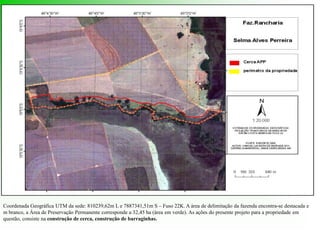 Coordenada Geográfica UTM da sede: 810239,62m L e 7887341,51m S – Fuso 22K. A área de delimitação da fazenda encontra-se destacada e
m branco, a Área de Preservação Permanente corresponde a 32,45 ha (área em verde). As ações do presente projeto para a propriedade em
questão, consiste na construção de cerca, construção de barraginhas.
 