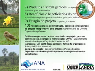 7) Produtos a serem gerados - depois do projeto
executado quais os resultados.
8) Benefícios e beneficiários do projeto– quem
se beneficiou do projeto,quais os benefícios que o meio ambiente.
9) Estagio do projeto –projeto já existente
10) Responsável pela administração, operação e manutenção
do projeto- Responsável pelo projeto: Geraldo Silvio de Oliveira -
Engenheiro agrônomo.
Entidade responsável, após a conclusão do projeto, por sua
administração, operação e manutenção: DMAE - Departamento
Municipal de Água e Esgoto de Uberlândia/ MG.
Apresentar um perfil dessa entidade: forma de organização:
Autarquia Pública Municipal.
Campo de atuação: Saneamento Básico (Água e Esgoto).
Experiência da Instituição Proponente em empreendimentos
semelhantes:
 