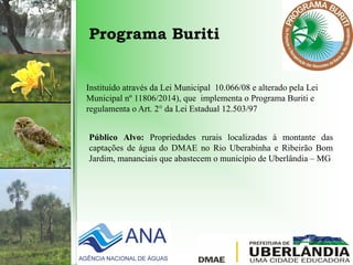 Programa Buriti
Instituído através da Lei Municipal 10.066/08 e alterado pela Lei
Municipal nº 11806/2014), que implementa o Programa Buriti e
regulamenta o Art. 2° da Lei Estadual 12.503/97
Público Alvo: Propriedades rurais localizadas à montante das
captações de água do DMAE no Rio Uberabinha e Ribeirão Bom
Jardim, mananciais que abastecem o município de Uberlândia – MG
 