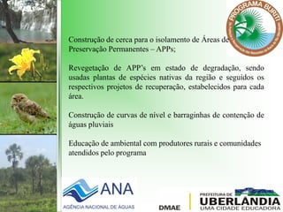 Construção de cerca para o isolamento de Áreas de
Preservação Permanentes – APPs;
Revegetação de APP’s em estado de degradação, sendo
usadas plantas de espécies nativas da região e seguidos os
respectivos projetos de recuperação, estabelecidos para cada
área.
Construção de curvas de nível e barraginhas de contenção de
águas pluviais
Educação de ambiental com produtores rurais e comunidades
atendidos pelo programa
 