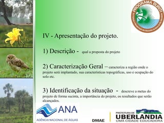 IV - Apresentação do projeto.
1) Descrição - qual a proposta do projeto
2) Caracterização Geral –caracteriza a região onde o
projeto será implantado, sua características topográficas, uso e ocupação do
solo etc.
3) Identificação da situação - descreve a metas do
projeto de forma sucinta, a importância do projeto, os resultados que serão
alcançados.
 