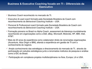 Business Coach  reconhecido no mercado de TI. Executive & Lead coach  formado pela Sociedade Brasileira de Coach com reconhecimento do  Behavioral Coaching Institute – USA. Personal & Professional coach  formado pela Sociedade Brasileira de Coach com reconhecimento do  Behavioral Coaching Institute – USA. Formação pioneira no Brasil no Alpha Coach, assessment de liderança mundialmente reconhecido em organizações como a Dell, eBay, Microsoft, Motorola, HP, IBM, Intel, AT&T. Mais de 20 anos de experiência como colaborador direto de renomadas organizações (Accenture, Atos Origin e IBM), aliando a experiência em gestão de TI com o conhecimento do negócio. Amplo conhecimento das estratégias e direcionamento do mercado de TI,  através da participação em estudos estratégicos junto a renomados institutos de pesquisa e análise como a IDC do Brasil. Participação em complexos projetos multidisciplinares na Ásia, Europa, LA e USA. Business & Executive Coaching focado em TI – Diferenciais da Ezencutivo 