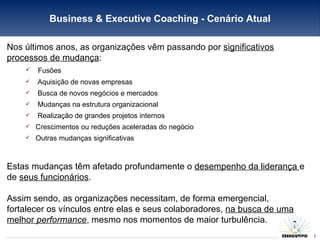 Business & Executive Coaching - Cenário Atual Nos últimos anos, as organizações vêm passando por  significativos processos de mudança : Fusões Aquisição de novas empresas  Busca de novos negócios e mercados  Mudanças na estrutura organizacional  Realização de grandes projetos internos Crescimentos ou reduções aceleradas do negócio Outras mudanças significativas Estas mudanças têm afetado profundamente o  desempenho da liderança  e de  seus funcionários . Assim sendo, as organizações necessitam, de forma emergencial, fortalecer os vínculos entre elas e seus colaboradores,  na busca de uma melhor  performance , mesmo nos momentos de maior turbulência. 