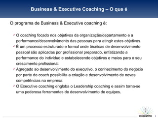 O programa de Business & Executive coaching é: O coaching focado nos objetivos da organização/departamento e a performance/desenvolvimento das pessoas para atingir estes objetivos.  É um processo estruturado e formal onde técnicas de desenvolvimento pessoal são aplicadas por profissional preparado, enfatizando a performance do individuo e estabelecendo objetivos e meios para o seu crescimento profissional. Agregado ao desenvolvimento do executivo, o conhecimento do negócio por parte do coach possibilita a criação e desenvolvimento de novas competências na empresa. O Executive coaching engloba o Leadership coaching e assim torna-se uma poderosa ferramentas de desenvolvimento de equipes. Business & Executive Coaching – O que é 