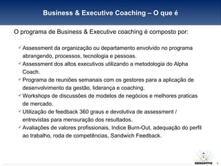 O programa de Business & Executive coaching é composto por: Assessment da organização ou departamento envolvido no programa abrangendo, processos, tecnologia e pessoas. Assessment dos altos executivos utilizando a metodologia do Alpha Coach. Programa de reuniões semanais com os gestores para a aplicação de desenvolvimento da gestão, liderança e coaching. Workshops de discussões de modelos de negócios e melhores praticas de mercado. Utilização de feedback 360 graus e devolutiva de assessment / entrevistas para mensuração dos resultados. Avaliações de valores profissionais, Indice Burn-Out, adequação do perfil ao trabalho, roda de competências, Sandwich Feedback. Business & Executive Coaching – O que é 