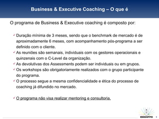 O programa de Business & Executive coaching é composto por: Duração mínima de 3 meses, sendo que o benchmark de mercado é de aproximadamente 6 meses, com acompanhamento pós-programa a ser definido com o cliente. As reuniões são semanais, individuais com os gestores operacionais e quinzenais com o C-Level da organização. As devolutivas dos Assessments podem ser individuais ou em grupos. Os workshops são obrigatoriamente realizados com o grupo participante do programa. O processo segue a mesma confidencialidade e ética do processo de coaching já difundido no mercado. O programa não visa realizar mentoring e consultoria. Business & Executive Coaching – O que é 