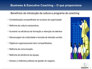 Benefícios da introdução da cultura e programa do coaching: Contabilização compartilhada do sucesso da organização. Melhoria da cultura coorporativa. Aumento na eficiência de formação e retenção de talentos Alavancagem da criatividade e tomada de decisão correta. Objetivos organizacionais bem compartilhados. Melhoria da comunicação. Melhoria de eficiência da equipe. Acesso a melhores práticas de gestão do negócio. Business & Executive Coaching – O que proporciona 