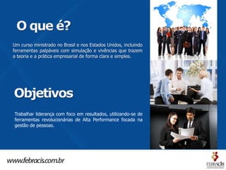 O que é?
Um curso ministrado no Brasil e nos Estados Unidos, incluindo
ferramentas palpáveis com simulação e vivências que trazem
a teoria e a prática empresarial de forma clara e simples.




Objetivos
Trabalhar liderança com foco em resultados, utilizando-se de
ferramentas revolucionárias de Alta Performance focada na
gestão de pessoas.
 
