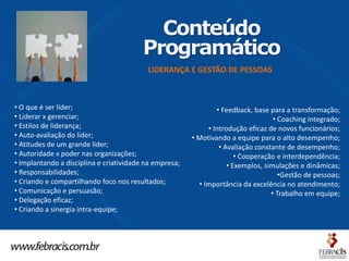 Conteúdo
                                         Programático
                                          LIDERANÇA E GESTÃO DE PESSOAS



• O que é ser líder;                                            • Feedback, base para a transformação;
• Liderar x gerenciar;                                                             • Coaching integrado;
• Estilos de liderança;                                      • Introdução eficaz de novos funcionários;
• Auto-avaliação do líder;                              • Motivando a equipe para o alto desempenho;
• Atitudes de um grande líder;                                   • Avaliação constante de desempenho;
• Autoridade x poder nas organizações;                                 • Cooperação e interdependência;
• Implantando a disciplina e criatividade na empresa;               • Exemplos, simulações e dinâmicas;
• Responsabilidades;                                                                 •Gestão de pessoas;
• Criando e compartilhando foco nos resultados;           • Importância da excelência no atendimento;
• Comunicação e persuasão;                                                        • Trabalho em equipe;
• Delegação eficaz;
• Criando a sinergia intra-equipe;
 