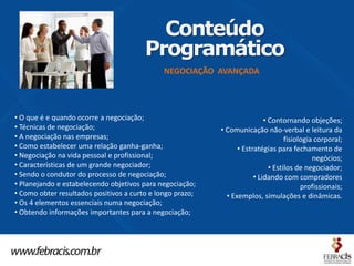 Conteúdo
                                        Programático
                                              NEGOCIAÇÃO AVANÇADA




• O que é e quando ocorre a negociação;                                    • Contornando objeções;
• Técnicas de negociação;                                  • Comunicação não-verbal e leitura da
• A negociação nas empresas;                                                       fisiologia corporal;
• Como estabelecer uma relação ganha-ganha;                      • Estratégias para fechamento de
• Negociação na vida pessoal e profissional;                                                 negócios;
• Características de um grande negociador;                                   • Estilos de negociador;
• Sendo o condutor do processo de negociação;                          • Lidando com compradores
• Planejando e estabelecendo objetivos para negociação;                                  profissionais;
• Como obter resultados positivos a curto e longo prazo;     • Exemplos, simulações e dinâmicas.
• Os 4 elementos essenciais numa negociação;
• Obtendo informações importantes para a negociação;
 