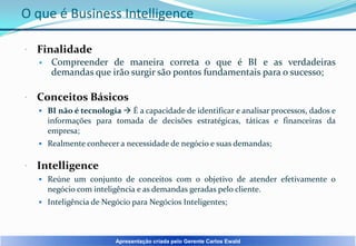 O que é Business Intelligence


Finalidade




Compreender de maneira correta o que é BI e as verdadeiras
demandas que irão surgir são pontos fundamentais para o sucesso;

Conceitos Básicos
 BI não é tecnologia  É a capacidade de identificar e analisar processos, dados e

informações para tomada de decisões estratégicas, táticas e financeiras da
empresa;
 Realmente conhecer a necessidade de negócio e suas demandas;



Intelligence
 Reúne um conjunto de conceitos com o objetivo de atender efetivamente o

negócio com inteligência e as demandas geradas pelo cliente.
 Inteligência de Negócio para Negócios Inteligentes;

Apresentação criada pelo Gerente Carlos Ewald

 