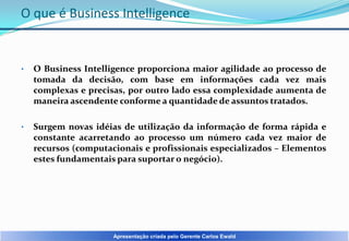 O que é Business Intelligence

•

O Business Intelligence proporciona maior agilidade ao processo de
tomada da decisão, com base em informações cada vez mais
complexas e precisas, por outro lado essa complexidade aumenta de
maneira ascendente conforme a quantidade de assuntos tratados.

•

Surgem novas idéias de utilização da informação de forma rápida e
constante acarretando ao processo um número cada vez maior de
recursos (computacionais e profissionais especializados – Elementos
estes fundamentais para suportar o negócio).

Apresentação criada pelo Gerente Carlos Ewald

 