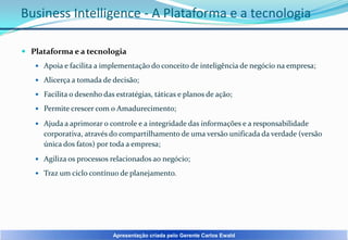 Business Intelligence - A Plataforma e a tecnologia
 Plataforma e a tecnologia
 Apoia e facilita a implementação do conceito de inteligência de negócio na empresa;
 Alicerça a tomada de decisão;
 Facilita o desenho das estratégias, táticas e planos de ação;
 Permite crescer com o Amadurecimento;
 Ajuda a aprimorar o controle e a integridade das informações e a responsabilidade

corporativa, através do compartilhamento de uma versão unificada da verdade (versão
única dos fatos) por toda a empresa;
 Agiliza os processos relacionados ao negócio;
 Traz um ciclo contínuo de planejamento.

Apresentação criada pelo Gerente Carlos Ewald

 