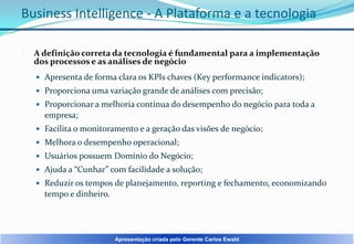Business Intelligence - A Plataforma e a tecnologia


A definição correta da tecnologia é fundamental para a implementação
dos processos e as análises de negócio
 Apresenta de forma clara os KPIs chaves (Key performance indicators);
 Proporciona uma variação grande de análises com precisão;
 Proporcionar a melhoria contínua do desempenho do negócio para toda a

empresa;
 Facilita o monitoramento e a geração das visões de negócio;
 Melhora o desempenho operacional;
 Usuários possuem Domínio do Negócio;

 Ajuda a “Cunhar” com facilidade a solução;
 Reduzir os tempos de planejamento, reporting e fechamento, economizando

tempo e dinheiro.

Apresentação criada pelo Gerente Carlos Ewald

 