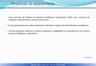 Finalidade da apresentação

 Como Gerente de Projetos de Business Intelligence implemento, desde 2002, projetos em
empresas multinacionais e estatais com sucesso.
 É uma apresentação de caráter informativo referente ao negócio chamado Business Intelligence.
 Um dos principais objetivos é resolver problemas e fragilidades no entendimento do conceito
Business Intelligence e plataforma.

Carlos Ewald

Apresentação criada pelo Gerente Carlos Ewald

 