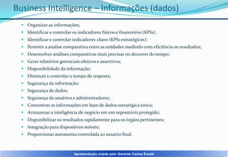 Business Intelligence – Informações (dados)
 Organizar as informações;
 Identificar e controlar os indicadores físicos e financeiros (KPIs);
 Identificar e controlar indicadores chave (KPIs estratégicos);
 Permitir a analise comparativa entre as unidades medindo com eficiência os resultados;

 Desenvolver análises comparativas mais precisas no decorrer do tempo;
 Gerar relatórios gerenciais efetivos e assertivos;
 Disponibilidade da informação;
 Diminuir e controlar o tempo de resposta;
 Segurança da informação;

 Segurança de dados;
 Segurança de usuários e administradores;
 Concentrar as informações em base de dados estratégica única;
 Armazenar a inteligência de negócio em um repositório protegido;
 Disponibilizar os resultados rapidamente para os órgãos pertinentes;

 Integração para dispositivos móveis;
 Proporcionar autonomia controlada ao usuário final.

Apresentação criada pelo Gerente Carlos Ewald

 