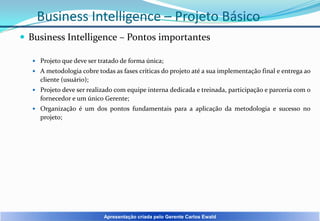 Business Intelligence – Projeto Básico
 Business Intelligence – Pontos importantes
 Projeto que deve ser tratado de forma única;
 A metodologia cobre todas as fases críticas do projeto até a sua implementação final e entrega ao

cliente (usuário);
 Projeto deve ser realizado com equipe interna dedicada e treinada, participação e parceria com o

fornecedor e um único Gerente;
 Organização é um dos pontos fundamentais para a aplicação da metodologia e sucesso no

projeto;

Apresentação criada pelo Gerente Carlos Ewald

 