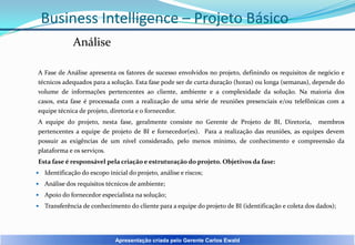 Business Intelligence – Projeto Básico
Análise
A Fase de Análise apresenta os fatores de sucesso envolvidos no projeto, definindo os requisitos de negócio e
técnicos adequados para a solução. Esta fase pode ser de curta duração (horas) ou longa (semanas), depende do
volume de informações pertencentes ao cliente, ambiente e a complexidade da solução. Na maioria dos
casos, esta fase é processada com a realização de uma série de reuniões presenciais e/ou telefônicas com a
equipe técnica de projeto, diretoria e o fornecedor.
A equipe do projeto, nesta fase, geralmente consiste no Gerente de Projeto de BI, Diretoria, membros
pertencentes a equipe de projeto de BI e fornecedor(es). Para a realização das reuniões, as equipes devem
possuir as exigências de um nível considerado, pelo menos mínimo, de conhecimento e compreensão da
plataforma e os serviços.
Esta fase é responsável pela criação e estruturação do projeto. Objetivos da fase:


Identificação do escopo inicial do projeto, análise e riscos;



Análise dos requisitos técnicos de ambiente;



Apoio do fornecedor especialista na solução;



Transferência de conhecimento do cliente para a equipe do projeto de BI (identificação e coleta dos dados);

Apresentação criada pelo Gerente Carlos Ewald

 