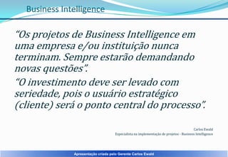 Business Intelligence

“Os projetos de Business Intelligence em
uma empresa e/ou instituição nunca
terminam. Sempre estarão demandando
novas questões”.
“O investimento deve ser levado com
seriedade, pois o usuário estratégico
(cliente) será o ponto central do processo”.
Carlos Ewald
Especialista na implementação de projetos - Business Intelligence

Apresentação criada pelo Gerente Carlos Ewald

 