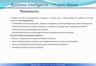 Business Intelligence – Projeto Básico
Planejamento
O objetivo da fase de Planejamento é preparar o cenário para a implementação no ambiente com seus
requisitos. Esta etapa garante:
•

O alinhamento do escopo de projeto, objetivos e cronograma, antes de prosseguir para as fases subsequentes;

•

O desenvolvimento do cronograma de projeto e conferência da configuração e instalação do ambiente;

•

Definição dos recursos adequados para o projeto;

•

São desenhados nesta fase as estratégias de testes e treinamento interno na solução;
Esta fase resulta nos seguintes objetivos:



Checar os componentes da solução de hardware e software;



Plano de implementação, incluindo uma estratégia para testar e treinar os usuários finais;



Treinar os membros da equipe do projeto para a administração do ambiente;



Desenho do modelo conceitual da solução.

Apresentação criada pelo Gerente Carlos Ewald

 