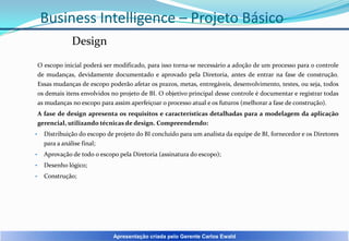Business Intelligence – Projeto Básico
Design
O escopo inicial poderá ser modificado, para isso torna-se necessário a adoção de um processo para o controle
de mudanças, devidamente documentado e aprovado pela Diretoria, antes de entrar na fase de construção.
Essas mudanças de escopo poderão afetar os prazos, metas, entregáveis, desenvolvimento, testes, ou seja, todos
os demais itens envolvidos no projeto de BI. O objetivo principal desse controle é documentar e registrar todas
as mudanças no escopo para assim aperfeiçoar o processo atual e os futuros (melhorar a fase de construção).
A fase de design apresenta os requisitos e características detalhadas para a modelagem da aplicação
gerencial, utilizando técnicas de design. Compreendendo:
•

Distribuição do escopo de projeto do BI concluído para um analista da equipe de BI, fornecedor e os Diretores
para a análise final;

•

Aprovação de todo o escopo pela Diretoria (assinatura do escopo);

•

Desenho lógico;

•

Construção;

Apresentação criada pelo Gerente Carlos Ewald

 