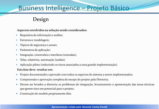 Business Intelligence – Projeto Básico
Design
Aspectos envolvidos na solução sendo considerados:


Requisitos da informação e análise;



Estrutura e modelagem;



Tópicos de segurança e acesso;



Parâmetros de aplicação;



Integração, conversões e interfaces (entradas);



Telas, relatórios, automação (saídas);



Aplicação piloto (reduzindo os riscos associados a uma grande implementação).

Esta fase deve resultar em:


Projeto documentado e aprovado com todos os aspectos do sistema a serem implementados;



Compreensão e aprovação completa do escopo do projeto pela Diretoria;



Devem ser levados a diretoria os problemas de integração, levantamento e apresentação das áreas técnicas
que gerem risco em potencial para o projeto;



Construção do modelo propriamente dito.

Apresentação criada pelo Gerente Carlos Ewald

 