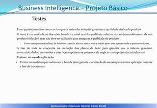 Business Intelligence – Projeto Básico
Testes
É um equivoco muito comum achar que os testes das soluções garantem a qualidade efetiva do produto.
O teste é um meio de se descobrir (medir) o nível real da qualidade relacionada ao desenvolvimento de um
produto (solução), mas não deve ser utilizado para assegurar a qualidade do produto.
•

Como exemplo uma balança de banheiro: a escala não vai ajudar você a perder peso, mas apenas mede o quanto você pesa.

A fase de teste se concentra na execução dos planos de teste para garantir que o sistema gerencial
construído, dados, conversões e interfaces suportem os processos de negócio como projetado inicialmente.
Treinar no uso da aplicação


Treinar os usuários que realizaram a fase de teste garante a aceitação de sucesso para a nova aplicação durante
a fase de lançamento.

Apresentação criada pelo Gerente Carlos Ewald

 