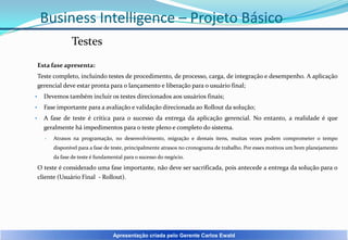 Business Intelligence – Projeto Básico
Testes
Esta fase apresenta:
Teste completo, incluindo testes de procedimento, de processo, carga, de integração e desempenho. A aplicação
gerencial deve estar pronta para o lançamento e liberação para o usuário final;
•

Devemos também incluir os testes direcionados aos usuários finais;

•

Fase importante para a avaliação e validação direcionada ao Rollout da solução;

•

A fase de teste é crítica para o sucesso da entrega da aplicação gerencial. No entanto, a realidade é que
geralmente há impedimentos para o teste pleno e completo do sistema.
•

Atrasos na programação, no desenvolvimento, migração e demais itens, muitas vezes podem comprometer o tempo

disponível para a fase de teste, principalmente atrasos no cronograma de trabalho. Por esses motivos um bom planejamento
da fase de teste é fundamental para o sucesso do negócio.

O teste é considerado uma fase importante, não deve ser sacrificada, pois antecede a entrega da solução para o
cliente (Usuário Final - Rollout).

Apresentação criada pelo Gerente Carlos Ewald

 