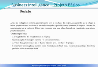 Business Intelligence – Projeto Básico
Revisão

A fase de avaliação do sistema gerencial ocorre após a conclusão do projeto, assegurando que a solução é
eficaz, proporcionando ao cliente os resultados desejados, apoiando os seus processos de negócio. Esta fase é a
oportunidade que a equipe de BI tem para construir uma base sólida, baseada na experiência, para futuros
projetos de sucesso.
Esta fase apresenta:
•

A avaliação formal dos procedimentos de projeto;

•

Recomendações formais para o cliente e os serviços adicionais;

•

A revisão dura geralmente de 15 à 20 dias no máximo, após a conclusão do projeto.

•

É importante a realização de reuniões com o cliente (usuário final) para a conferência e aceitação do sistema
gerencial criado pela equipe de BI.

Apresentação criada pelo Gerente Carlos Ewald

 