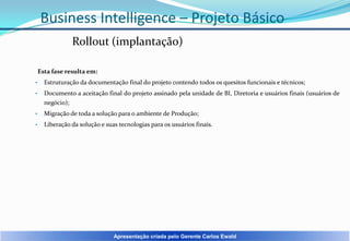 Business Intelligence – Projeto Básico
Rollout (implantação)
Esta fase resulta em:
•

Estruturação da documentação final do projeto contendo todos os quesitos funcionais e técnicos;

•

Documento a aceitação final do projeto assinado pela unidade de BI, Diretoria e usuários finais (usuários de
negócio);

•

Migração de toda a solução para o ambiente de Produção;

•

Liberação da solução e suas tecnologias para os usuários finais.

Apresentação criada pelo Gerente Carlos Ewald

 