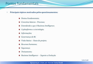 Pontos fundamentais
•

Principais tópicos motivados pelos questionamentos:

Pontos Fundamentais;
Conceitos básicos - Processo;
Entendendo o que é Business Intelligence;
A plataforma e a tecnologia;

Informações;
Governança de BI;
Visão básica – Fases do projeto;
Recursos humanos;

Segurança;
Treinamento;
Business Intelligence – Suporte a Evolução
Carlos Ewald

Apresentação criada pelo Gerente Carlos Ewald

 