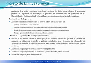 Projeto de BI – Segurança


A diretoria deve apoiar e motivar o controle e a circulação dos dados com a aplicação de controles e
políticas de Segurança da Informação ao processo de implementação da plataforma de BI:
Disponibilidade, Confidencialidade e Integridade, com monitoramento, privacidade e qualidade.

Pontos críticos de Segurança


A informação se transforma em ativo da empresa e deve ser tratada como tal.


Controle da circulação e acesso aos dados;



Controle e acompanhamento da autorização dos acessos para administradores e usuários;



Revisão de segurança para as configurações dos ativos e softwares pertencentes ao ambiente.



Proteção e preservação dos logs de sistemas e de bancos de dados.

Aplicação da segurança das configurações e serviços


Durante o processo de instalação e configuração do ambiente devem ser aplicados os controles de
segurança na plataforma, seguindo os padrões estabelecidos pela Segurança da Informação. As
aplicações dos controles de segurança devem ser realizados em tempo de projeto, evitando assim paradas
no sistema.



Avaliação da segurança relacionada aos serviços da plataforma;



Avaliação da segurança em todos os protocolos e portas utilizadas pela plataforma;



Avaliação da segurança em banco de dados.

Apresentação criada pelo Gerente Carlos Ewald

 