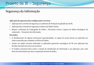 Projeto de BI – Segurança
Segurança da Informação
Aplicação da segurança das configurações e serviços


Aplicação dos controles de segurança no ambiente de Produção da plataforma de BI;



Aplicação dos controles de segurança no Banco de Dados Oracle;



Requer a utilização da Criptografia de Dados – Prevenção contra a captura de dados estratégicos da
corporação – Vazamento da informação;

Dos dados


O detalhamento de alguma informação (granularidade), as regras de acesso devem ser aplicadas em
todas as parcelas que compõem os blocos de dados;



Acesso aos dados somente utilizando as aplicações gerenciais estratégicas de BI com aplicação das
devidas restrições de acesso aos usuários;



O modelo conceitual deve conter o estudo de classificação da informação e sua aplicação, para cada
bloco de informações que fará a composição da base de dados;

Apresentação criada pelo Gerente Carlos Ewald

 