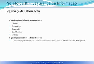 Projeto de BI – Segurança da Informação
Segurança da Informação
Classificação da informação e segurança:


Pública;



Corporativa;



Reservada;



Confidencial;



Secreta;

Segurança de usuários e administradores


O responsável pela informação e seus devidos acessos será o Gestor da Informação (Área de Negócio).

Apresentação criada pelo Gerente Carlos Ewald

 