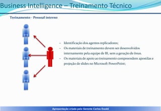 Business Intelligence – Treinamento Técnico
Treinamento - Pessoal interno

– Identificação dos agentes replicadores;
– Os materiais de treinamento devem ser desenvolvidos
internamente pela equipe de BI, sem a geração de ônus.
– Os materiais de apoio ao treinamento compreendem apostilas e
projeção de slides no Microsoft PowerPoint;

Apresentação criada pelo Gerente Carlos Ewald

 