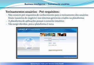 Business Intelligence – Treinamento usuários

Treinamentos usuários - Pré-requisitos:
– Não existem pré-requisitos de conhecimento para o treinamento dos usuários

finais (usuários do negócio) nos sistemas gerencias criados na plataforma;
– A plataforma de aplicações possui o conceito intuitivo;
– Vão surgir dúvidas, pois a plataforma é nova.

Apresentação criada pelo Gerente Carlos Ewald

 