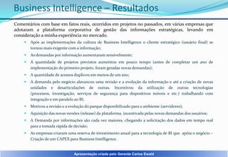 Business Intelligence – Resultados
Comentários com base em fatos reais, ocorridos em projetos no passados, em várias empresas que
adotaram a plataforma corporativa de gestão das informações estratégicas, levando em
consideração a minha experiência no mercado.


Após as implementações da cultura de Business Intelligence o cliente estratégico (usuário final) se
tornou mais exigente com a informação;



As demandas por informação aumentaram sensivelmente;



A quantidade de projetos previstos aumentou em pouco tempo (antes de completar um ano de
implementação do primeiro projeto, foram geradas novas demandas);



A quantidade de acessos duplicou em menos de um ano;



A demanda pelo negócio alavancou uma revisão e a evolução da informação e até a criação de novas
unidades e desarticulações de outras. Incentivou da utilização de outras tecnologias
(processos, investigação, serviços de segurança para dispositivos móveis e etc.) trabalhando com
integração e em paralelo ao BI;



Motivou a revisão e a evolução do parque disponibilizado para o ambiente (servidores);



Aquisição das novas versões (release) da plataforma, incentivada pelas novas demandas dos usuários;



A Demanda por informações são cada vez maiores, chegando a solicitação dos dados em tempo real
para a tomada rápida de decisão;



As empresas criaram uma reserva de investimento anual para a tecnologia de BI que apóia o negócio –
Criação de um CAPEX para Business Intelligence.

Apresentação criada pelo Gerente Carlos Ewald

 