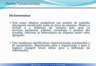 Pontos fundamentais


Da Governança
 Tem como objetivo estabelecer um modelo de trabalho

abrangente envolvendo todas as áreas da empresa. Motiva a
revisão e a definição da maneira pela qual os
serviços, processos, padrões, tecnologia e pessoas são
tratados. Adiciona às informações da empresa maior valor
agregado;

 Traz mudanças significativas organizacionais consistentes e

de pensamento, importantes para a organização e para o
negócio (surgem novas ideias para a utilização da
informação);

Apresentação criada pelo Gerente Carlos Ewald

 