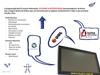 A programação BusTV associa informação, UTILIDADE e INTERATIVIDADE para passageiros, de forma
  que a viagem dentro do ônibus seja um momento para se adquirir conhecimento e saber o que acontece
  mundo a fora.

   Grade Nacional
   - Notícias em movimento
   - Almanaque
   - Descomplicando a economia
   - Em família
   - Mais bonita
   - Pausa para a saúde
   - Trabalho em foco
   - Mande sua letra
   - Especiais
   Parceiros Nacionais
   -   UOL
   -   Do lado de Cá
   -   Bolsa de mulher
   -   Catraca Livre

   Parceiro Local
   -   Rede Record




Programação
 