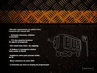 - Elevada segmentação do público-alvo,
composta por classes B/C

- Conteúdo relevante, utilitário
e interativo

- 71% dos usuários lembram
de alguma propaganda

- Um canal sem risco de zapping

- O ônibus é o transporte coletivo
mais usado no Brasil

- Audiência cativa pelo período médio
de 2h

- Maior cobertura do setor OOH

- 3 inserções por hora no looping da programação
programação
                                                   Porquê anunciar
 